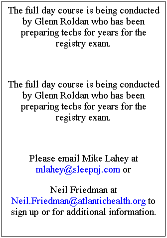 Text Box: The full day course is being conducted by Glenn Roldan who has been preparing techs for years for the registry exam. 
&nbsp;
The full day course is being conducted by Glenn Roldan who has been preparing techs for years for the registry exam. 
&nbsp;
Please email Mike Lahey at mlahey@sleepnj.com or 
Neil Friedman at Neil.Friedman@atlantichealth.org to sign up or for additional information.
&nbsp;
Space is very limited as June is the last time the registry exam is being offered before the new ASTEP requirement.
$350 course fee
Please email Mike Lahey at mlahey@sleepnj.com or 
Neil Friedman at Neil.Friedman@atlantichealth.org to sign up or for additional information.
&nbsp;
Space is very limited as June is the last time the registry exam is being offered before the new ASTEP requirement.
$350 course fee
&nbsp;
